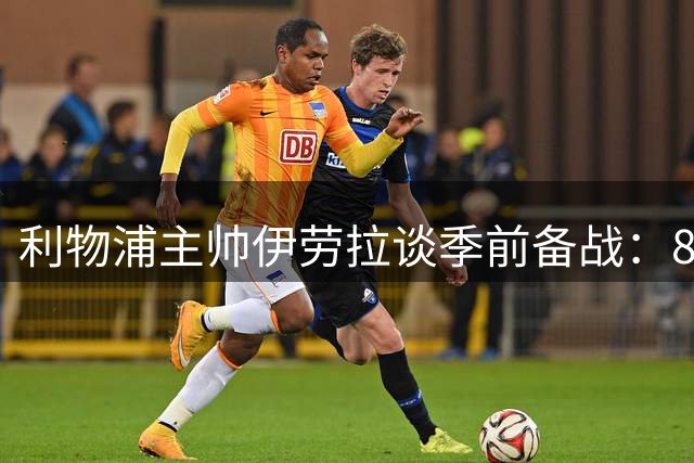 利物浦主帅伊劳拉谈季前备战：8月转会窗让教练们头疼