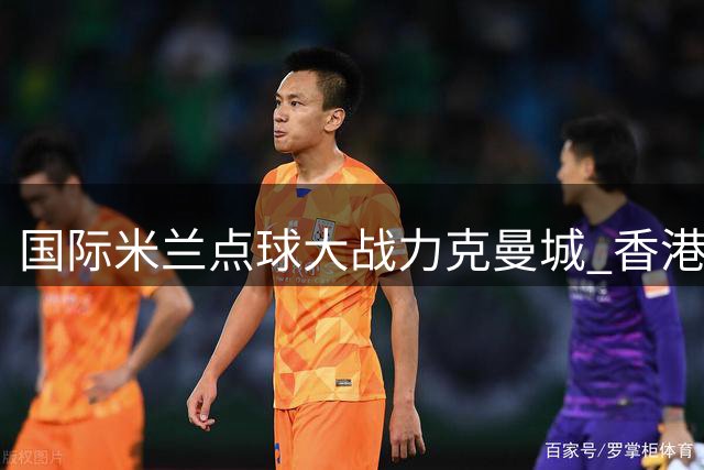 国际米兰点球大战力克曼城 香港足球盛事开启精彩序章