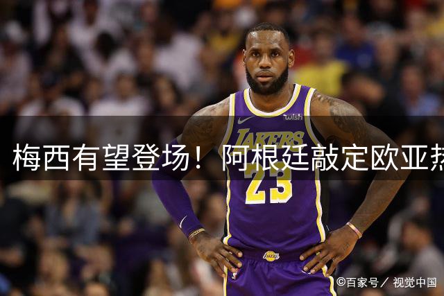 梅西有望登场！阿根廷敲定欧亚热身赛，两场对决落户中国！