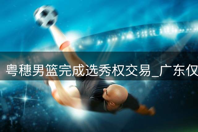 粤穗男篮完成选秀权交易 广东仅剩次轮第36顺位