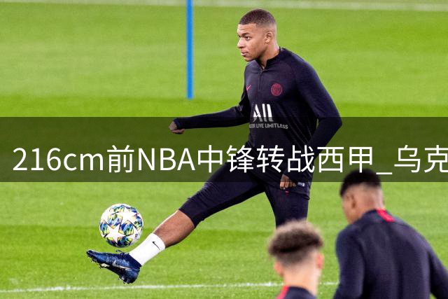 216cm前NBA中锋转战西甲 乌克兰巨人能否在升班马迎来重生？